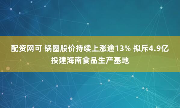 配资网可 锅圈股价持续上涨逾13% 拟斥4.9亿投建海南食品生产基地