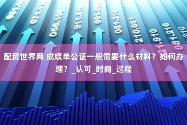 配资世界网 成绩单公证一般需要什么材料？如何办理？_认可_时间_过程