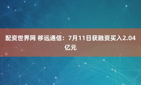配资世界网 移远通信：7月11日获融资买入2.04亿元