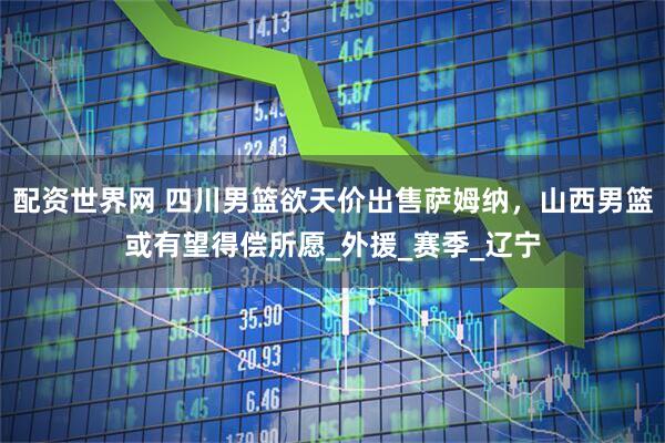 配资世界网 四川男篮欲天价出售萨姆纳，山西男篮或有望得偿所愿_外援_赛季_辽宁