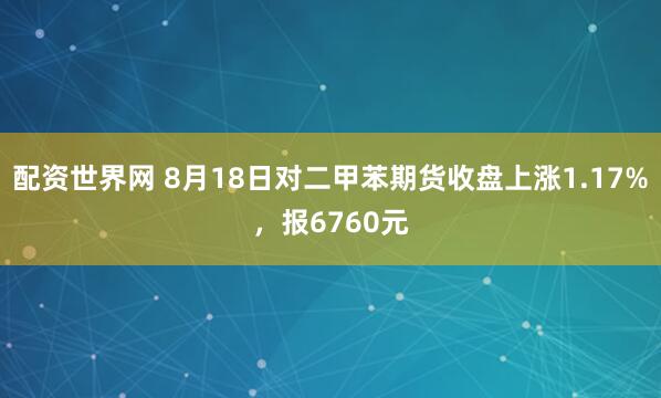 配资世界网 8月18日对二甲苯期货收盘上涨1.17%，报6760元