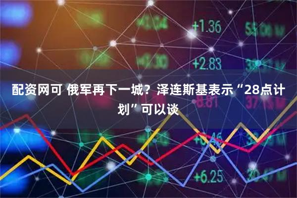配资网可 俄军再下一城？泽连斯基表示“28点计划”可以谈