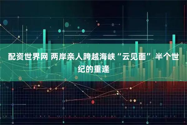 配资世界网 两岸亲人跨越海峡“云见面” 半个世纪的重逢