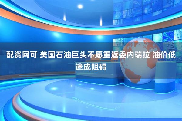 配资网可 美国石油巨头不愿重返委内瑞拉 油价低迷成阻碍