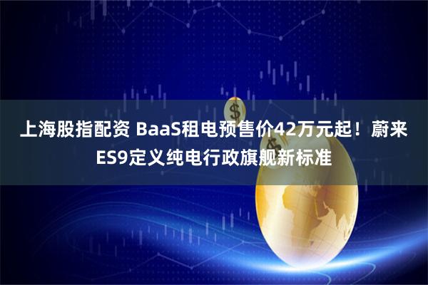 上海股指配资 BaaS租电预售价42万元起！蔚来ES9定义纯电行政旗舰新标准