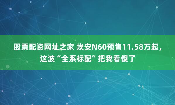 股票配资网址之家 埃安N60预售11.58万起，这波“全系标配”把我看傻了