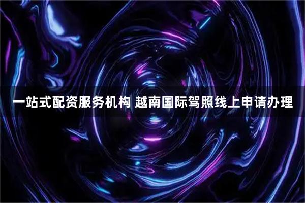 一站式配资服务机构 越南国际驾照线上申请办理
