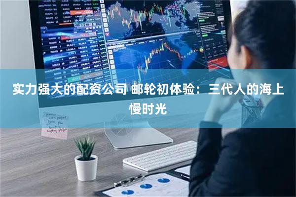 实力强大的配资公司 邮轮初体验：三代人的海上慢时光