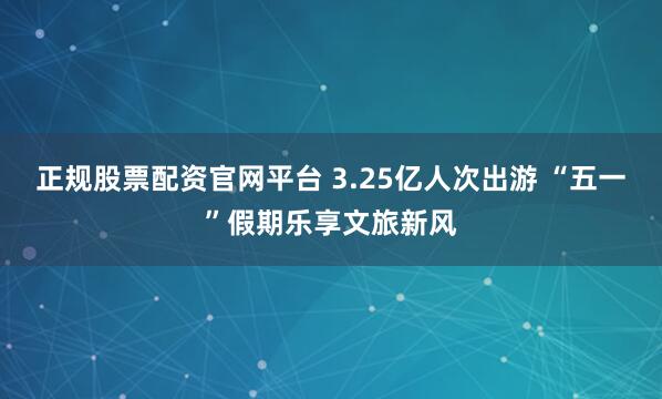 正规股票配资官网平台 3.25亿人次出游 “五一”假期乐享文旅新风