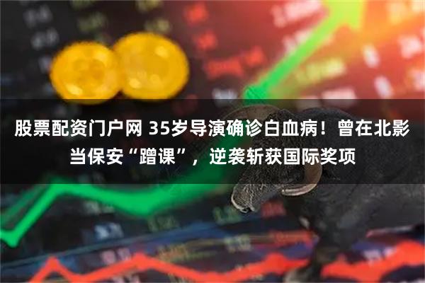 股票配资门户网 35岁导演确诊白血病！曾在北影当保安“蹭课”，逆袭斩获国际奖项