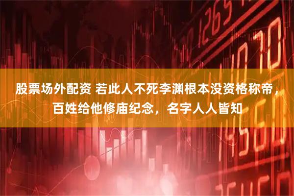 股票场外配资 若此人不死李渊根本没资格称帝，百姓给他修庙纪念，名字人人皆知