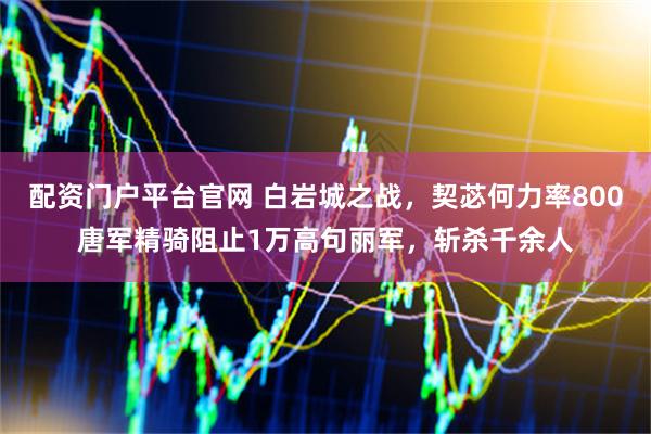 配资门户平台官网 白岩城之战，契苾何力率800唐军精骑阻止1万高句丽军，斩杀千余人