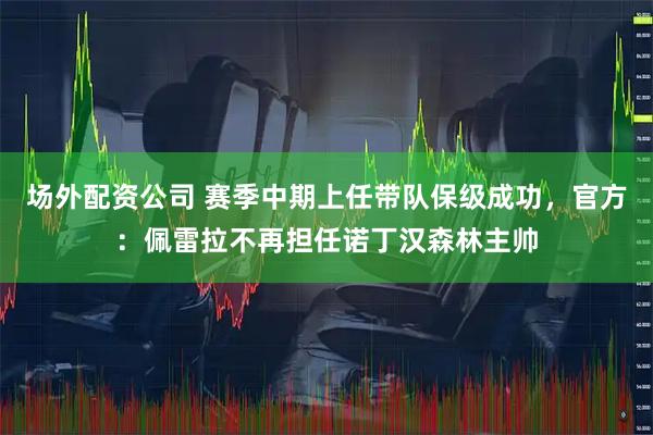 场外配资公司 赛季中期上任带队保级成功，官方：佩雷拉不再担任诺丁汉森林主帅