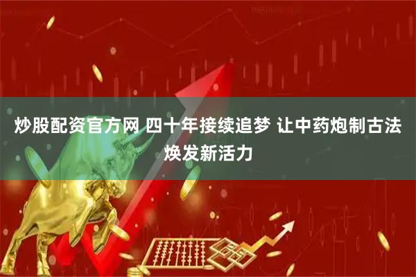 炒股配资官方网 四十年接续追梦 让中药炮制古法焕发新活力