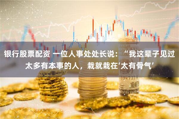 银行股票配资 一位人事处处长说：“我这辈子见过太多有本事的人，栽就栽在‘太有骨气’