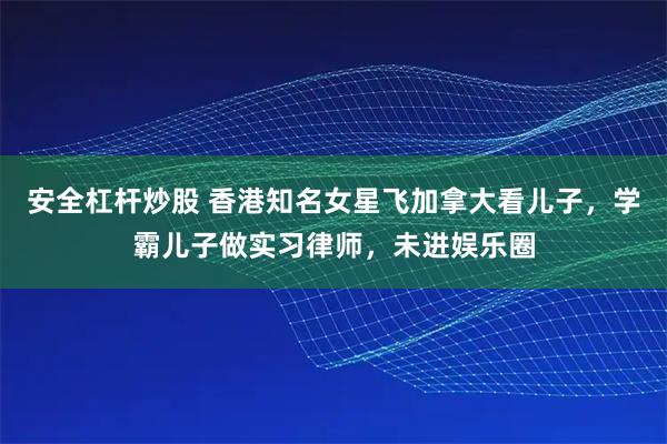 安全杠杆炒股 香港知名女星飞加拿大看儿子，学霸儿子做实习律师，未进娱乐圈