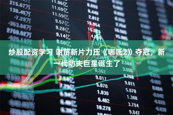 炒股配资学习 谢苗新片力压《哪吒2》夺冠，新一代功夫巨星诞生了